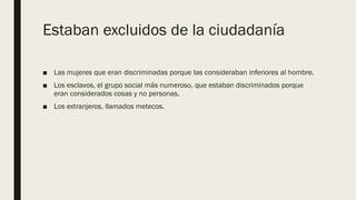 Estaban excluidos de la ciudadanía
■ Las mujeres que eran discriminadas porque las consideraban inferiores al hombre.
■ Los esclavos, el grupo social más numeroso, que estaban discriminados porque
eran considerados cosas y no personas.
■ Los extranjeros, llamados metecos.
 
