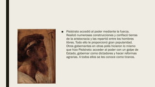 ■ Pisístrato accedió al poder mediante la fuerza.
Realizó numerosas construcciones y confiscó tierras
de la aristocracia y las repartió entre los hombres
libres. Todo ello le proporcionó gran popularidad.
Otros gobernantes en otras polis hicieron lo mismo
que hizo Pisístrato: acceder al poder con un golpe de
Estado, gobernar como dictadores y hacer reformas
agrarias. A todos ellos se les conoce como tiranos.
 