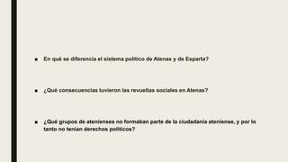 ■ En qué se diferencia el sistema político de Atenas y de Esparta?
■ ¿Qué consecuencias tuvieron las revueltas sociales en Atenas?
■ ¿Qué grupos de atenienses no formaban parte de la ciudadanía ateniense, y por lo
tanto no tenían derechos políticos?
 