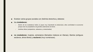 ■ Existían varios grupos sociales con distintos derechos y deberes:
■ los ciudadanos:
– Dentro de los ciudadanos había un grupo muy importante la aristocracia, ellos controlaban la economía
porque eran los propietarios de grandes extensiones de tierra.
– hombres libres (campesinos, artesanos y comerciantes).
■ no ciudadanos: mujeres, extranjeros (llamados metecos en Atenas), libertos (antiguos
esclavos, ahora libres) y esclavos (muy numerosos).
 