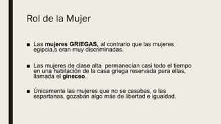 Rol de la Mujer
■ Las mujeres GRIEGAS, al contrario que las mujeres
egipcia,s eran muy discriminadas.
■ Las mujeres de clase alta permanecían casi todo el tiempo
en una habitación de la casa griega reservada para ellas,
llamada el gineceo.
■ Únicamente las mujeres que no se casabas, o las
espartanas, gozaban algo más de libertad e igualdad.
 