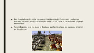 ■ Las rivalidades entre polis, provocaron las Guerras del Peloponeso , en las que
Atenas y sus aliados (Liga de Delos) lucharon contra Esparta y sus aliados (Liga del
Peloponeso).
■ Venció Esparta, pero fue tanto el desgaste que la mayoría de las ciudades entraron
en decadencia.
 