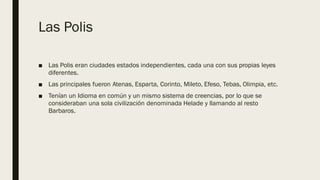 Las Polis
■ Las Polis eran ciudades estados independientes, cada una con sus propias leyes
diferentes.
■ Las principales fueron Atenas, Esparta, Corinto, Mileto, Efeso, Tebas, Olimpia, etc.
■ Tenían un Idioma en común y un mismo sistema de creencias, por lo que se
consideraban una sola civilización denominada Helade y llamando al resto
Barbaros.
 
