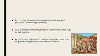 ■ La economía se basaba en una agricultura que era poco
productiva (daba poca producción)
■ Tuvo mucha importancia la ganadería y al comercio, sobre todo
de tipo marítimo.
■ La importancia del comercio marítimo, les llevó a convertirse
en grandes navegantes y constructores de barcos.
 