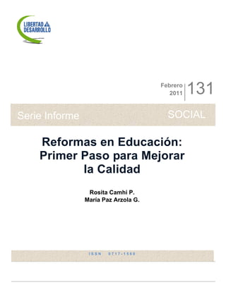 Febrero
                                         2011   131
Serie Informe                           SOCIAL

    Reformas en Educación:
    Primer Paso para Mejorar
           la Calidad
                 Rosita Camhi P.
                María Paz Arzola G.




                 ISSN   0717-1560
 