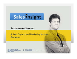 SALESINSIGHT SERVICES
A Sales Support and Marketing Services
Company
SALESINSIGHT SERVICES
SE 132 SHASTRI NAGAR
GHAZIABAD, UTTAR PRADESH,
INDIA - 201002
+91 120 4371837
+91 9212200107
| | www.salesinsightservices.com
 