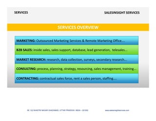 SERVICES OVERVIEW
SERVICES SALESINSIGHT SERVICES
MARKETING: Outsourced Marketing Services & Remote Marketing Office....
B2B SALES: inside sales, sales support, database, lead generation, telesales...
MARKET RESEARCH: research, data collection, surveys, secondary research...
SE 132 SHASTRI NAGAR GHAZIABAD, UTTAR PRADESH, INDIA – 201002 www.salesinsightservices.com
MARKET RESEARCH: research, data collection, surveys, secondary research...
CONSULTING: process, planning, strategy, resourcing, sales management, training...
CONTRACTING: contractual sales force, rent a sales person, staffing....
 