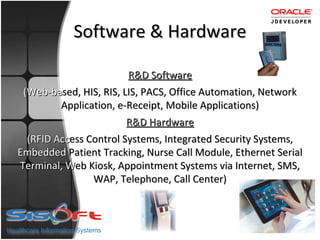 Software & Hardware

                        R&D Software
 (Web-based, HIS, RIS, LIS, PACS, Office Automation, Network
        Application, e-Receipt, Mobile Applications)
        A
                        R&D Hardware
 (RFID Access Control Systems, Integrated Security Systems,
Embedded Patient Tracking, Nurse Call Module, Ethernet Serial
Terminal, Web Kiosk, Appointment Systems via Internet, SMS,
               W
               WAP, Telephone, Call Center)
 