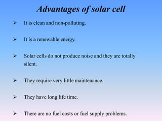 Advantages of solar cell
 It is clean and non-polluting.
 It is a renewable energy.
 Solar cells do not produce noise and they are totally
silent.
 They require very little maintenance.
 They have long life time.
 There are no fuel costs or fuel supply problems.
 