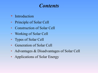 Contents
• Introduction
• Principle of Solar Cell
• Construction of Solar Cell
• Working of Solar Cell
• Types of Solar Cell
• Generation of Solar Cell
• Advantages & Disadvantages of Solar Cell
• Applications of Solar Energy
 