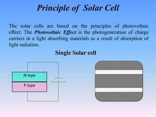 Principle of Solar Cell
N-type
P-type
The solar cells are based on the principles of photovoltaic
effect. The Photovoltaic Effect is the photogeneration of charge
carriers in a light absorbing materials as a result of absorption of
light radiation.
Single Solar cell
 