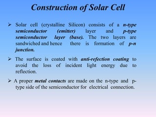 Construction of Solar Cell
 Solar cell (crystalline Silicon) consists
layer
of a n-type
and p-type
semiconductor (emitter)
semiconductor layer (base). The two layers are
there is formation of p-n
sandwiched and hence
junction.
 The surface is coated with anti-refection coating to
avoid the loss of incident light energy due to
reflection.
 A proper metal contacts are made on the n-type and p-
type side of the semiconductor for electrical connection.
 