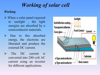 Working of solar cell
Working
 When a solar panel exposed
to sunlight , the light
energies are absorbed by a
semiconductor materials.
 Due to this absorbed
energy, the electrons are
liberated and produce the
external DC current.
 The DC current is
converted into 240-volt AC
current using an inverter
for different applications.
 