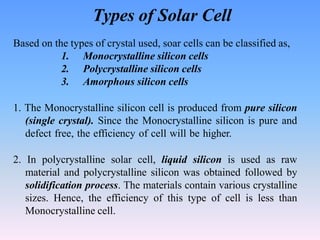 Types of Solar Cell
Based on the types of crystal used, soar cells can be classified as,
1. Monocrystalline silicon cells
2. Polycrystalline silicon cells
3. Amorphous silicon cells
1. The Monocrystalline silicon cell is produced from pure silicon
(single crystal). Since the Monocrystalline silicon is pure and
defect free, the efficiency of cell will be higher.
2. In polycrystalline solar cell, liquid silicon is used as raw
material and polycrystalline silicon was obtained followed by
solidification process. The materials contain various crystalline
sizes. Hence, the efficiency of this type of cell is less than
Monocrystalline cell.
 
