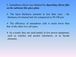 3. Amorphous silicon was obtained by depositing silicon film
on the substrate like glass plate.
 The layer thickness amounts to less than 1µm – the
thickness of a human hair for comparison is 50-100 µm.
 The efficiency of amorphous cells is much lower than
that of the other two cell types.
 As a result, they are used mainly in low power equipment,
such as watches and pocket calculators, or as facade
elements.
 