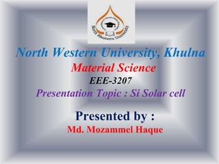 North Western University, Khulna
Material Science
EEE-3207
Presentation Topic : Si Solar cell
Presented by :
Md. Mozammel Haque
 