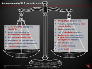 An assessment of HLA present capabilities




                                                                         Wire protocol does not exist
                                                                         The entire standard tries to limit
   A IEEE and NATO (Stanag 4603)                                         communication
    standards                                                                QoS are very limited.
   An accepted standard for                                             Lack of plug&play capacities.
    interoperating simulators                                               Performance is not enough for
   Has meta-data model (OMT)                                                massive data distribution across
   Define rules for interoperability                                        heterogeneous networks.
   Many COTS from different vendors                                         API is hard to use
      Services are part of HLA                                          No security standard
                                                                         Model is rigid




 Commercial in Confidence   © NEXTEL AEROSPACE DEFENCE & SECURITY S.L., 2012.
 12                           Reservados todos los derechos / All Rights Reserved
 