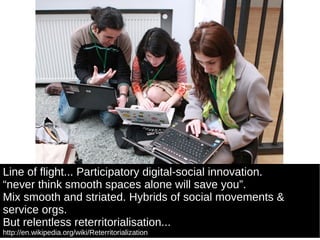 Line of flight... Participatory digital-social innovation.  “ never think smooth spaces alone will save you”.  Mix smooth and striated. Hybrids of social movements & service orgs.  But relentless reterritorialisation... http://en.wikipedia.org/wiki/Reterritorialization 