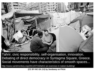 Tahrir. civic responsibility, self-organisation, innovation. D ebating of direct democracy in Syntagma Square, Greece. Social movements have characteristics of smooth spaces... http://www.sandmonkey.org/2011/07/16/tahrir-an-exercise-in-nation-building/   (CC BY-NC-SA 2.0) by 3arabawy on Flickr 