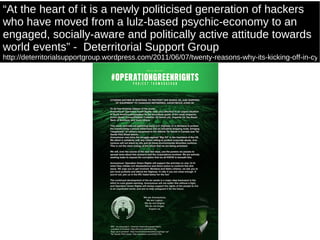 “ At the heart of it is a newly politicised generation of hackers who have moved from a lulz-based psychic-economy to an engaged, socially-aware and politically active attitude towards world events”  -  Deterritorial Support Group http://deterritorialsupportgroup.wordpress.com/2011/06/07/twenty-reasons-why-its-kicking-off-in-cyberspace/ 
