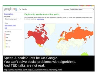 Speed & scale? Lets be Un-Google.  You can't solve social problems with algorithms. And TED talks are not real. http://www.nytimes.com/2011/01/30/business/30charity.html   