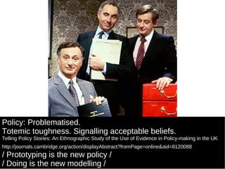Policy: Problematised. Totemic toughness. Signalling acceptable beliefs. Telling Policy Stories: An Ethnographic Study of the Use of Evidence in Policy-making in the UK http://journals.cambridge.org/action/displayAbstract?fromPage=online&aid=8120088   / Prototyping is the new policy /  / Doing is the new modelling /  