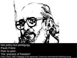 Not policy but pedagogy. Paulo Friere Peer to peer. The ‘practice of freedom’ Freire, Paulo. 2000. Pedagogy of the oppressed. Continuum International Publishing Group 