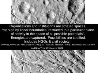 Organisations and Institutions are striated spaces. “ marked by linear boundaries, restricted to a particular plane of activity in the space of all possible potentials”. Energies are captured.  Possibilities are codified. Includes NGOs & civil society.  Deleuze, Gilles and Félix Guattari (1980). A Thousand Plateaus. Trans. Brian Massumi. London and New York: Continuum, 2004.   