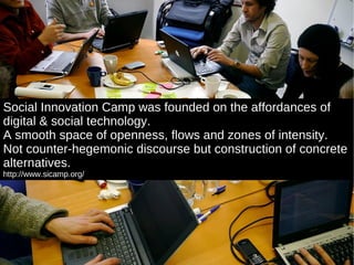 Social Innovation Camp was founded on the affordances of digital & social technology. A smooth space of openness, flows and zones of intensity.  Not counter-hegemonic discourse but construction of concrete alternatives. http://www.sicamp.org/ 