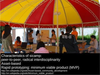 Characteristics of sicamp: peer-to-peer, radical interdisciplinarity Asset-based Rapid prototyping: minimum viable product (MVP) http://en.wikipedia.org/wiki/Asset-based_community_development http://en.wikipedia.org/wiki/Minimum_viable_product 