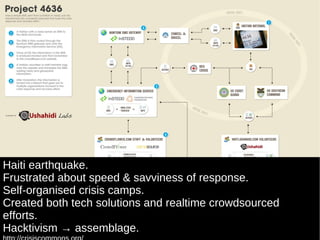 Haiti earthquake. Frustrated about speed & savviness of response.  Self-organised crisis camps. Created both tech solutions and realtime crowdsourced efforts. Hacktivism -> assemblage. http://crisiscommons.org/ http://blog.ushahidi.com/index.php/2010/02/08/project-4636-an-info-graphic/ 