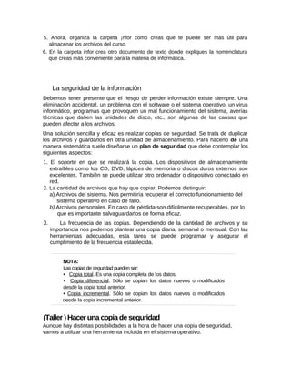 5. Ahora, organiza la carpeta ¡nfor como creas que te puede ser más útil para
almacenar los archivos del curso.
6. En la carpeta infor crea otro documento de texto donde expliques la nomenclatura
que creas más conveniente para la materia de informática.
La seguridad de la información
Debemos tener presente que el riesgo de perder información existe siempre. Una
eliminación accidental, un problema con el software o el sistema operativo, un virus
informático, programas que provoquen un mal funcionamiento del sistema, averías
técnicas que dañen las unidades de disco, etc., son algunas de las causas que
pueden afectar a los archivos.
Una solución sencilla y eficaz es realizar copias de seguridad. Se trata de duplicar
los archivos y guardarlos en otra unidad de almacenamiento. Para hacerlo de una
manera sistemática suele diseñarse un plan de seguridad que debe contemplar los
siguientes aspectos:
1. El soporte en que se realizará la copia. Los dispositivos de almacenamiento
extraíbles como los CD, DVD, lápices de memoria o discos duros externos son
excelentes. También se puede utilizar otro ordenador o dispositivo conectado en
red.
2. La cantidad de archivos que hay que copiar. Podemos distinguir:
a) Archivos del sistema. Nos permitiría recuperar el correcto funcionamiento del
sistema operativo en caso de fallo.
b) Archivos personales. En caso de pérdida son difícilmente recuperables, por lo
que es importante salvaguardarlos de forma eficaz.
3. La frecuencia de las copias. Dependiendo de la cantidad de archivos y su
importancia nos podemos plantear una copia diaria, semanal o mensual. Con las
herramientas adecuadas, esta tarea se puede programar y asegurar el
cumplimiento de la frecuencia establecida.
NOTA:
Las copias de seguridad pueden ser:
• Copia total. Es una copia completa de los datos.
• Copia diferencial. Sólo se copian los datos nuevos o modificados
desde la copia total anterior.
• Copia incremental. Sólo se copian los datos nuevos o modificados
desde la copia incremental anterior.
(Taller ) Hacer una copia de seguridad
Aunque hay distintas posibilidades a la hora de hacer una copia de seguridad,
vamos a utilizar una herramienta incluida en el sistema operativo.
 