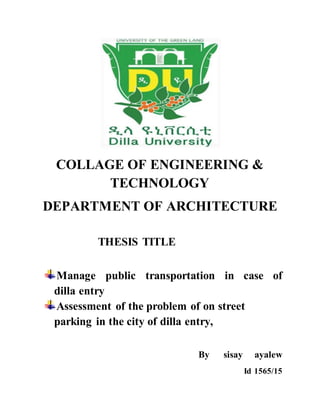 COLLAGE OF ENGINEERING &
TECHNOLOGY
DEPARTMENT OF ARCHITECTURE
THESIS TITLE
Manage public transportation in case of
dilla entry
Assessment of the problem of on street
parking in the city of dilla entry,
By sisay ayalew
Id 1565/15
 