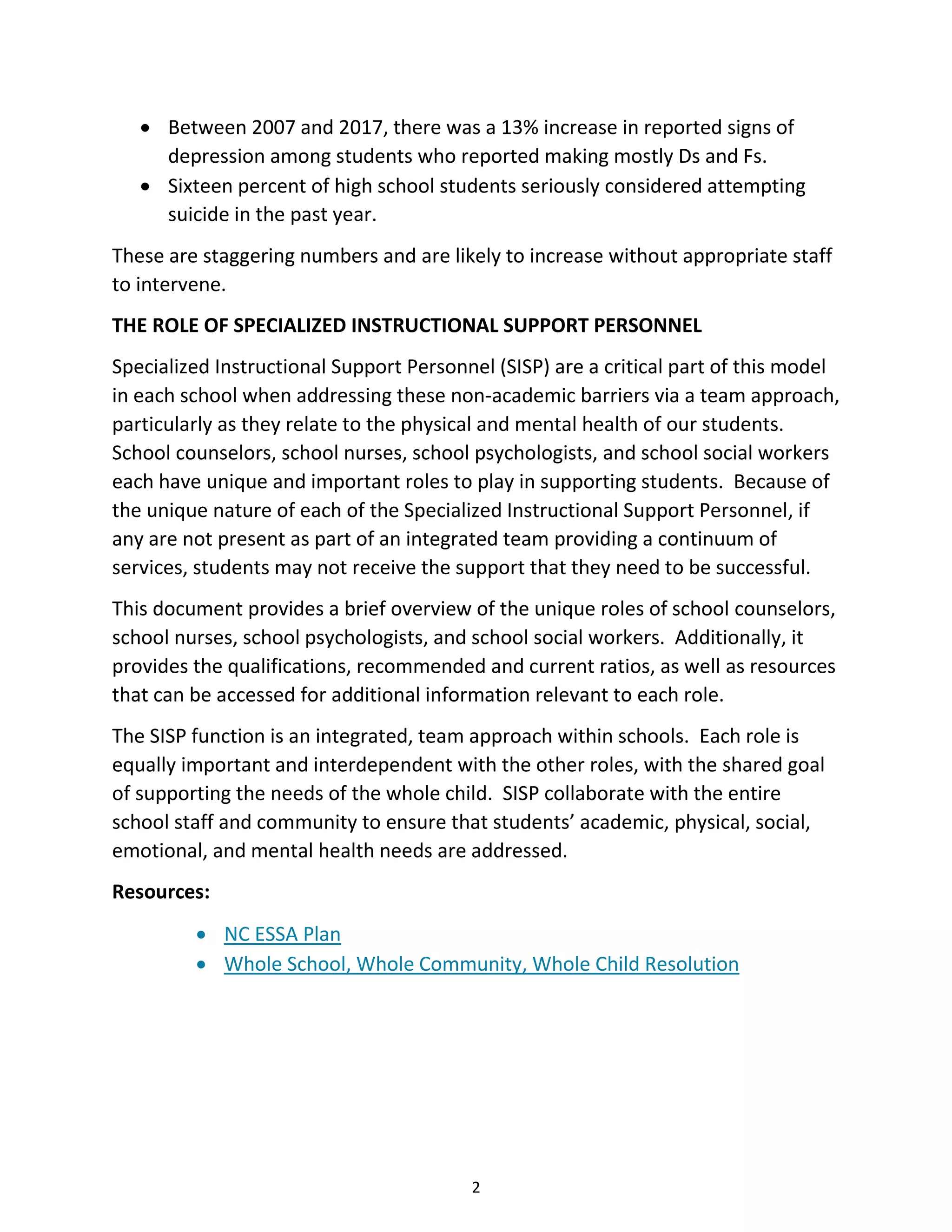 2
• Between 2007 and 2017, there was a 13% increase in reported signs of
depression among students who reported making mostly Ds and Fs.
• Sixteen percent of high school students seriously considered attempting
suicide in the past year.
These are staggering numbers and are likely to increase without appropriate staff
to intervene.
THE ROLE OF SPECIALIZED INSTRUCTIONAL SUPPORT PERSONNEL
Specialized Instructional Support Personnel (SISP) are a critical part of this model
in each school when addressing these non-academic barriers via a team approach,
particularly as they relate to the physical and mental health of our students.
School counselors, school nurses, school psychologists, and school social workers
each have unique and important roles to play in supporting students. Because of
the unique nature of each of the Specialized Instructional Support Personnel, if
any are not present as part of an integrated team providing a continuum of
services, students may not receive the support that they need to be successful.
This document provides a brief overview of the unique roles of school counselors,
school nurses, school psychologists, and school social workers. Additionally, it
provides the qualifications, recommended and current ratios, as well as resources
that can be accessed for additional information relevant to each role.
The SISP function is an integrated, team approach within schools. Each role is
equally important and interdependent with the other roles, with the shared goal
of supporting the needs of the whole child. SISP collaborate with the entire
school staff and community to ensure that students’ academic, physical, social,
emotional, and mental health needs are addressed.
Resources:
• NC ESSA Plan
• Whole School, Whole Community, Whole Child Resolution
 