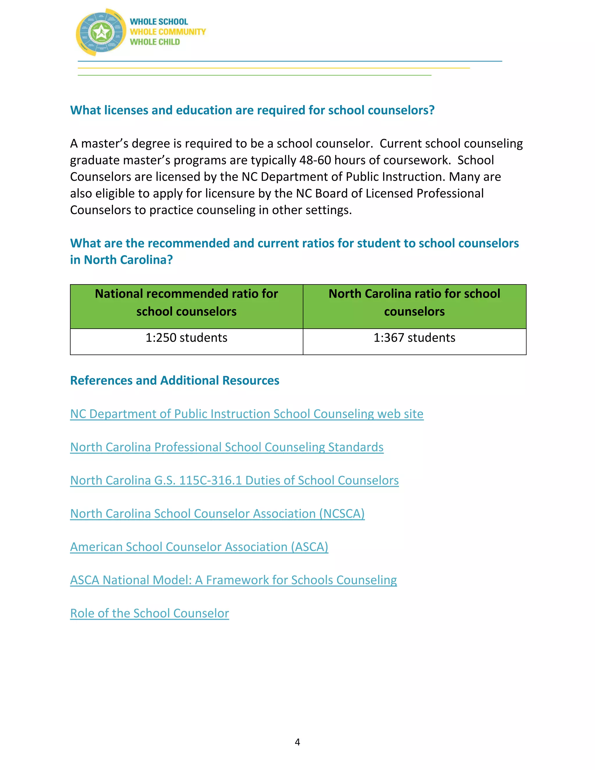 4
What licenses and education are required for school counselors?
A master’s degree is required to be a school counselor. Current school counseling
graduate master’s programs are typically 48-60 hours of coursework. School
Counselors are licensed by the NC Department of Public Instruction. Many are
also eligible to apply for licensure by the NC Board of Licensed Professional
Counselors to practice counseling in other settings.
What are the recommended and current ratios for student to school counselors
in North Carolina?
National recommended ratio for
school counselors
North Carolina ratio for school
counselors
1:250 students 1:367 students
References and Additional Resources
NC Department of Public Instruction School Counseling web site
North Carolina Professional School Counseling Standards
North Carolina G.S. 115C-316.1 Duties of School Counselors
North Carolina School Counselor Association (NCSCA)
American School Counselor Association (ASCA)
ASCA National Model: A Framework for Schools Counseling
Role of the School Counselor
 