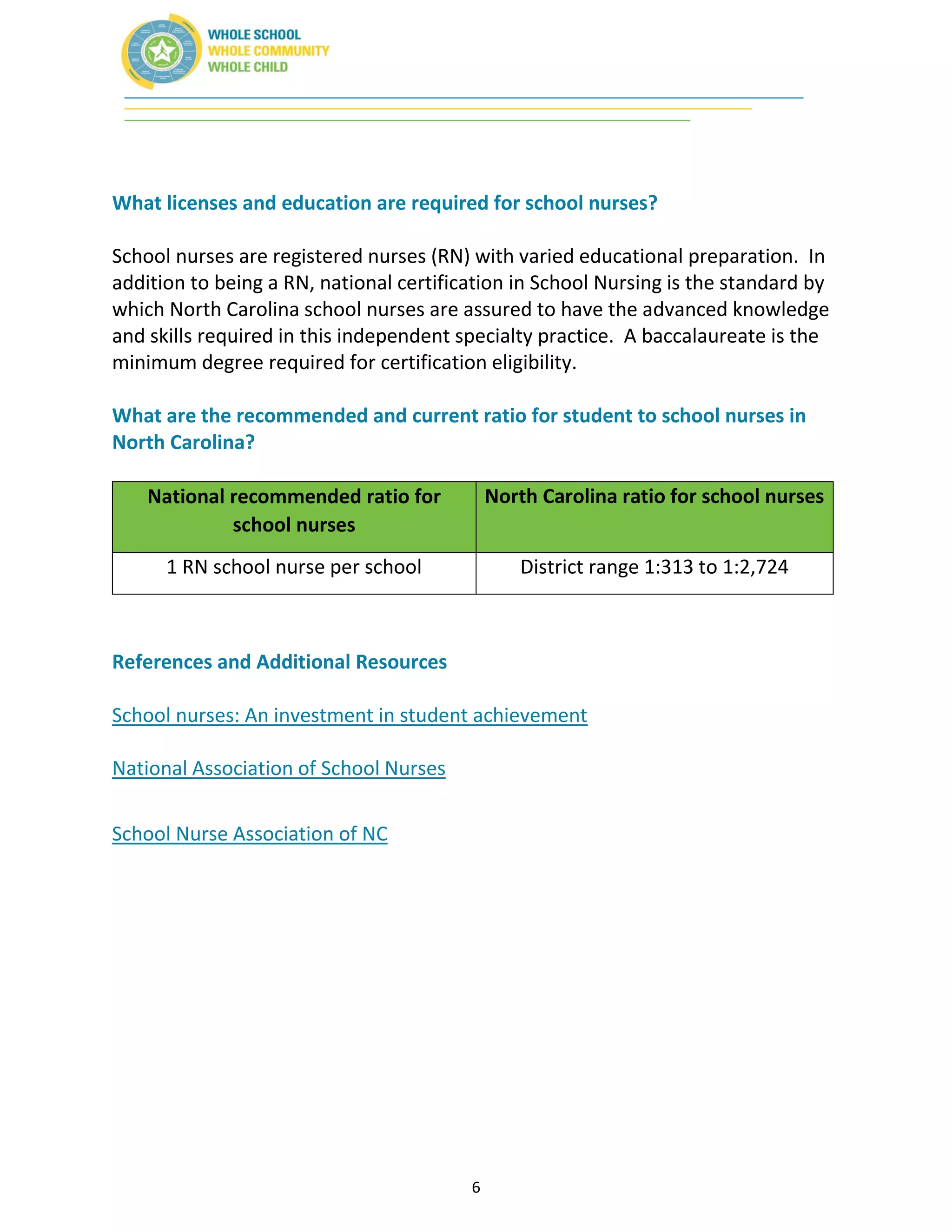 6
What licenses and education are required for school nurses?
School nurses are registered nurses (RN) with varied educational preparation. In
addition to being a RN, national certification in School Nursing is the standard by
which North Carolina school nurses are assured to have the advanced knowledge
and skills required in this independent specialty practice. A baccalaureate is the
minimum degree required for certification eligibility.
What are the recommended and current ratio for student to school nurses in
North Carolina?
National recommended ratio for
school nurses
North Carolina ratio for school nurses
1 RN school nurse per school District range 1:313 to 1:2,724
References and Additional Resources
School nurses: An investment in student achievement
National Association of School Nurses
School Nurse Association of NC
 