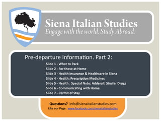 Pre-departure Information. Part 2:
‣ What to Pack
‣ For those at Home
‣ Health Insurance & Healthcare in Siena
‣ Health: Prescription Medicines
‣ Health: Special Note on Adderall and similar drugs
‣ Communicating with Home
‣ Permit of Stay
Questions? info@sienaitalianstudies.com
 