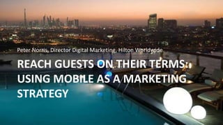 REACH GUESTS ON THEIR TERMS:
USING MOBILE AS A MARKETING
STRATEGY
Peter Norris, Director Digital Marketing, Hilton Worldwide
 