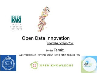 Open Data Innovation 
geodata perspective 
Serdar Temiz 
Supervisors: Main- Terrence Brown- KTH | Robin Teigland-HHS 
 