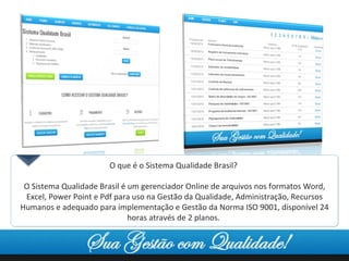 O que é o Sistema Qualidade Brasil?  O Sistema Qualidade Brasil é um gerenciador Online de arquivos nos formatos Word, Excel, Power Point e Pdf para uso na Gestão da Qualidade, Administração, Recursos Humanos e adequado para implementação e Gestão da Norma ISO 9001, disponível 24 horas através de 2 planos.  