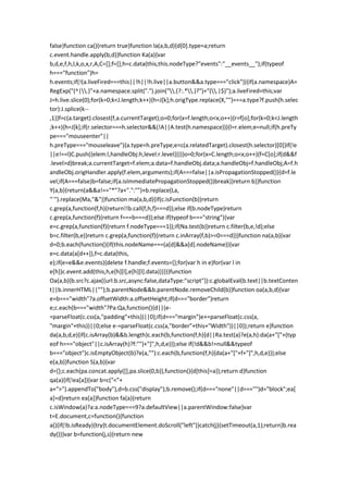 false}function ca(){return true}function la(a,b,d){d[0].type=a;return
c.event.handle.apply(b,d)}function Ka(a){var
b,d,e,f,h,l,k,o,x,r,A,C=[];f=[];h=c.data(this,this.nodeType?"events":"__events__");if(typeof
h==="function")h=
h.events;if(!(a.liveFired===this||!h||!h.live||a.button&&a.type==="click")){if(a.namespace)A=
RegExp("(^|.)"+a.namespace.split(".").join(".(?:.*.)?")+"(.|$)");a.liveFired=this;var
J=h.live.slice(0);for(k=0;k<J.length;k++){h=J[k];h.origType.replace(X,"")===a.type?f.push(h.selec
tor):J.splice(k--
,1)}f=c(a.target).closest(f,a.currentTarget);o=0;for(x=f.length;o<x;o++){r=f[o];for(k=0;k<J.length
;k++){h=J[k];if(r.selector===h.selector&&(!A||A.test(h.namespace))){l=r.elem;e=null;if(h.preTy
pe==="mouseenter"||
h.preType==="mouseleave"){a.type=h.preType;e=c(a.relatedTarget).closest(h.selector)[0]}if(!e
||e!==l)C.push({elem:l,handleObj:h,level:r.level})}}}o=0;for(x=C.length;o<x;o++){f=C[o];if(d&&f
.level>d)break;a.currentTarget=f.elem;a.data=f.handleObj.data;a.handleObj=f.handleObj;A=f.h
andleObj.origHandler.apply(f.elem,arguments);if(A===false||a.isPropagationStopped()){d=f.le
vel;if(A===false)b=false;if(a.isImmediatePropagationStopped())break}}return b}}function
Y(a,b){return(a&&a!=="*"?a+".":"")+b.replace(La,
"`").replace(Ma,"&")}function ma(a,b,d){if(c.isFunction(b))return
c.grep(a,function(f,h){return!!b.call(f,h,f)===d});else if(b.nodeType)return
c.grep(a,function(f){return f===b===d});else if(typeof b==="string"){var
e=c.grep(a,function(f){return f.nodeType===1});if(Na.test(b))return c.filter(b,e,!d);else
b=c.filter(b,e)}return c.grep(a,function(f){return c.inArray(f,b)>=0===d})}function na(a,b){var
d=0;b.each(function(){if(this.nodeName===(a[d]&&a[d].nodeName)){var
e=c.data(a[d++]),f=c.data(this,
e);if(e=e&&e.events){delete f.handle;f.events={};for(var h in e)for(var l in
e[h])c.event.add(this,h,e[h][l],e[h][l].data)}}})}function
Oa(a,b){b.src?c.ajax({url:b.src,async:false,dataType:"script"}):c.globalEval(b.text||b.textConten
t||b.innerHTML||"");b.parentNode&&b.parentNode.removeChild(b)}function oa(a,b,d){var
e=b==="width"?a.offsetWidth:a.offsetHeight;if(d==="border")return
e;c.each(b==="width"?Pa:Qa,function(){d||(e-
=parseFloat(c.css(a,"padding"+this))||0);if(d==="margin")e+=parseFloat(c.css(a,
"margin"+this))||0;else e-=parseFloat(c.css(a,"border"+this+"Width"))||0});return e}function
da(a,b,d,e){if(c.isArray(b)&&b.length)c.each(b,function(f,h){d||Ra.test(a)?e(a,h):da(a+"["+(typ
eof h==="object"||c.isArray(h)?f:"")+"]",h,d,e)});else if(!d&&b!=null&&typeof
b==="object")c.isEmptyObject(b)?e(a,""):c.each(b,function(f,h){da(a+"["+f+"]",h,d,e)});else
e(a,b)}function S(a,b){var
d={};c.each(pa.concat.apply([],pa.slice(0,b)),function(){d[this]=a});return d}function
qa(a){if(!ea[a]){var b=c("<"+
a+">").appendTo("body"),d=b.css("display");b.remove();if(d==="none"||d==="")d="block";ea[
a]=d}return ea[a]}function fa(a){return
c.isWindow(a)?a:a.nodeType===9?a.defaultView||a.parentWindow:false}var
t=E.document,c=function(){function
a(){if(!b.isReady){try{t.documentElement.doScroll("left")}catch(j){setTimeout(a,1);return}b.rea
dy()}}var b=function(j,s){return new
 
