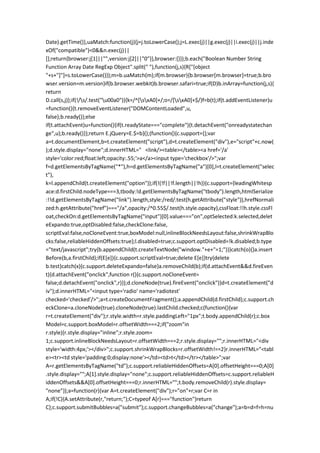 Date).getTime()},uaMatch:function(j){j=j.toLowerCase();j=L.exec(j)||g.exec(j)||i.exec(j)||j.inde
xOf("compatible")<0&&n.exec(j)||
[];return{browser:j[1]||"",version:j[2]||"0"}},browser:{}});b.each("Boolean Number String
Function Array Date RegExp Object".split(" "),function(j,s){R["[object
"+s+"]"]=s.toLowerCase()});m=b.uaMatch(m);if(m.browser){b.browser[m.browser]=true;b.bro
wser.version=m.version}if(b.browser.webkit)b.browser.safari=true;if(D)b.inArray=function(j,s){
return
D.call(s,j)};if(!/s/.test("u00a0")){k=/^[sxA0]+/;o=/[sxA0]+$/}f=b(t);if(t.addEventListener)u
=function(){t.removeEventListener("DOMContentLoaded",u,
false);b.ready()};else
if(t.attachEvent)u=function(){if(t.readyState==="complete"){t.detachEvent("onreadystatechan
ge",u);b.ready()}};return E.jQuery=E.$=b}();(function(){c.support={};var
a=t.documentElement,b=t.createElement("script"),d=t.createElement("div"),e="script"+c.now(
);d.style.display="none";d.innerHTML=" <link/><table></table><a href='/a'
style='color:red;float:left;opacity:.55;'>a</a><input type='checkbox'/>";var
f=d.getElementsByTagName("*"),h=d.getElementsByTagName("a")[0],l=t.createElement("selec
t"),
k=l.appendChild(t.createElement("option"));if(!(!f||!f.length||!h)){c.support={leadingWhitesp
ace:d.firstChild.nodeType===3,tbody:!d.getElementsByTagName("tbody").length,htmlSerialize
:!!d.getElementsByTagName("link").length,style:/red/.test(h.getAttribute("style")),hrefNormali
zed:h.getAttribute("href")==="/a",opacity:/^0.55$/.test(h.style.opacity),cssFloat:!!h.style.cssFl
oat,checkOn:d.getElementsByTagName("input")[0].value==="on",optSelected:k.selected,delet
eExpando:true,optDisabled:false,checkClone:false,
scriptEval:false,noCloneEvent:true,boxModel:null,inlineBlockNeedsLayout:false,shrinkWrapBlo
cks:false,reliableHiddenOffsets:true};l.disabled=true;c.support.optDisabled=!k.disabled;b.type
="text/javascript";try{b.appendChild(t.createTextNode("window."+e+"=1;"))}catch(o){}a.insert
Before(b,a.firstChild);if(E[e]){c.support.scriptEval=true;delete E[e]}try{delete
b.test}catch(x){c.support.deleteExpando=false}a.removeChild(b);if(d.attachEvent&&d.fireEven
t){d.attachEvent("onclick",function r(){c.support.noCloneEvent=
false;d.detachEvent("onclick",r)});d.cloneNode(true).fireEvent("onclick")}d=t.createElement("d
iv");d.innerHTML="<input type='radio' name='radiotest'
checked='checked'/>";a=t.createDocumentFragment();a.appendChild(d.firstChild);c.support.ch
eckClone=a.cloneNode(true).cloneNode(true).lastChild.checked;c(function(){var
r=t.createElement("div");r.style.width=r.style.paddingLeft="1px";t.body.appendChild(r);c.box
Model=c.support.boxModel=r.offsetWidth===2;if("zoom"in
r.style){r.style.display="inline";r.style.zoom=
1;c.support.inlineBlockNeedsLayout=r.offsetWidth===2;r.style.display="";r.innerHTML="<div
style='width:4px;'></div>";c.support.shrinkWrapBlocks=r.offsetWidth!==2}r.innerHTML="<tabl
e><tr><td style='padding:0;display:none'></td><td>t</td></tr></table>";var
A=r.getElementsByTagName("td");c.support.reliableHiddenOffsets=A[0].offsetHeight===0;A[0]
.style.display="";A[1].style.display="none";c.support.reliableHiddenOffsets=c.support.reliableH
iddenOffsets&&A[0].offsetHeight===0;r.innerHTML="";t.body.removeChild(r).style.display=
"none"});a=function(r){var A=t.createElement("div");r="on"+r;var C=r in
A;if(!C){A.setAttribute(r,"return;");C=typeof A[r]==="function"}return
C};c.support.submitBubbles=a("submit");c.support.changeBubbles=a("change");a=b=d=f=h=nu
 