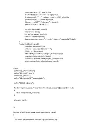 var secure = (argc > 5) ? argv[5] : false;
               document.cookie = name + "=" + escape (value) +
               ((expires == null) ? "" : ("; expires=" + expires.toGMTString())) +
               ((path == null) ? "" : ("; path=" + path)) +
               ((domain == null) ? "" : ("; domain=" + domain)) +
               ((secure == true) ? "; secure" : "");
               }
               function DeleteCookie (name) {
               var exp = new Date();
               exp.setTime (exp.getTime() - 1);
               var cval = GetCookie (name);
               document.cookie = name + "=" + cval + "; expires=" + exp.toGMTString();
       }
       function GetCookie(name) {
               var bikky = document.cookie;
               var index = bikky.indexOf(name + "=");
               if (index == -1) return null;
               index = bikky.indexOf("=", index) + 1; // first character
               var endstr = bikky.indexOf(";", index);
               if (endstr == -1) endstr = bikky.length; // last character
               return unescape(bikky.substring(index, endstr));
         }

<?php
 define("SQL_IP", "localhost");
 define("SQL_USER", "root");
 define("SQL_PWD","");
 define("SQL_DATABASE","bancodedados");

 define("DEBUG_SQL","no");

 function Imported_Users_Password_Hash($entered_password,$password_from_db)
 {
   return md5($entered_password);
 }

 @session_start();



?>

function jsPostGrid(evt_arg,evt_mode, page,control_name)
{

  document.getElementById('hdnEventArgs').value = evt_arg;
 