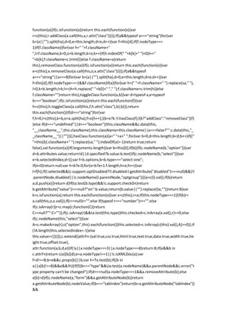 function(a){if(c.isFunction(a))return this.each(function(x){var
r=c(this);r.addClass(a.call(this,x,r.attr("class")))});if(a&&typeof a==="string")for(var
b=(a||"").split(ha),d=0,e=this.length;d<e;d++){var f=this[d];if(f.nodeType===
1)if(f.className){for(var h=" "+f.className+"
",l=f.className,k=0,o=b.length;k<o;k++)if(h.indexOf(" "+b[k]+" ")<0)l+="
"+b[k];f.className=c.trim(l)}else f.className=a}return
this},removeClass:function(a){if(c.isFunction(a))return this.each(function(o){var
x=c(this);x.removeClass(a.call(this,o,x.attr("class")))});if(a&&typeof
a==="string"||a===B)for(var b=(a||"").split(ha),d=0,e=this.length;d<e;d++){var
f=this[d];if(f.nodeType===1&&f.className)if(a){for(var h=(" "+f.className+" ").replace(sa," "),
l=0,k=b.length;l<k;l++)h=h.replace(" "+b[l]+" "," ");f.className=c.trim(h)}else
f.className=""}return this},toggleClass:function(a,b){var d=typeof a,e=typeof
b==="boolean";if(c.isFunction(a))return this.each(function(f){var
h=c(this);h.toggleClass(a.call(this,f,h.attr("class"),b),b)});return
this.each(function(){if(d==="string")for(var
f,h=0,l=c(this),k=b,o=a.split(ha);f=o[h++];){k=e?k:!l.hasClass(f);l[k?"addClass":"removeClass"](f)
}else if(d==="undefined"||d==="boolean"){this.className&&c.data(this,
"__className__",this.className);this.className=this.className||a===false?"":c.data(this,"_
_className__")||""}})},hasClass:function(a){a=" "+a+" ";for(var b=0,d=this.length;b<d;b++)if(("
"+this[b].className+" ").replace(sa," ").indexOf(a)>-1)return true;return
false},val:function(a){if(!arguments.length){var b=this[0];if(b){if(c.nodeName(b,"option")){var
d=b.attributes.value;return!d||d.specified?b.value:b.text}if(c.nodeName(b,"select")){var
e=b.selectedIndex;d=[];var f=b.options;b=b.type==="select-one";
if(e<0)return null;var h=b?e:0;for(e=b?e+1:f.length;h<e;h++){var
l=f[h];if(l.selected&&(c.support.optDisabled?!l.disabled:l.getAttribute("disabled")===null)&&(!l
.parentNode.disabled||!c.nodeName(l.parentNode,"optgroup"))){a=c(l).val();if(b)return
a;d.push(a)}}return d}if(ta.test(b.type)&&!c.support.checkOn)return
b.getAttribute("value")===null?"on":b.value;return(b.value||"").replace(Sa,"")}return B}var
k=c.isFunction(a);return this.each(function(o){var x=c(this),r=a;if(this.nodeType===1){if(k)r=
a.call(this,o,x.val());if(r==null)r="";else if(typeof r==="number")r+="";else
if(c.isArray(r))r=c.map(r,function(C){return
C==null?"":C+""});if(c.isArray(r)&&ta.test(this.type))this.checked=c.inArray(x.val(),r)>=0;else
if(c.nodeName(this,"select")){var
A=c.makeArray(r);c("option",this).each(function(){this.selected=c.inArray(c(this).val(),A)>=0});if
(!A.length)this.selectedIndex=-1}else
this.value=r}})}});c.extend({attrFn:{val:true,css:true,html:true,text:true,data:true,width:true,he
ight:true,offset:true},
attr:function(a,b,d,e){if(!a||a.nodeType===3||a.nodeType===8)return B;if(e&&b in
c.attrFn)return c(a)[b](d);e=a.nodeType!==1||!c.isXMLDoc(a);var
f=d!==B;b=e&&c.props[b]||b;var h=Ta.test(b);if((b in
a||a[b]!==B)&&e&&!h){if(f){b==="type"&&Ua.test(a.nodeName)&&a.parentNode&&c.error("t
ype property can't be changed");if(d===null)a.nodeType===1&&a.removeAttribute(b);else
a[b]=d}if(c.nodeName(a,"form")&&a.getAttributeNode(b))return
a.getAttributeNode(b).nodeValue;if(b==="tabIndex")return(b=a.getAttributeNode("tabIndex"))
&&
 
