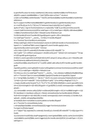 b.specified?b.value:Va.test(a.nodeName)||Wa.test(a.nodeName)&&a.href?0:B;return
a[b]}if(!c.support.style&&e&&b==="style"){if(f)a.style.cssText=""+d;return
a.style.cssText}f&&a.setAttribute(b,""+d);if(!a.attributes[b]&&a.hasAttribute&&!a.hasAttribut
e(b))return
B;a=!c.support.hrefNormalized&&e&&h?a.getAttribute(b,2):a.getAttribute(b);return
a===null?B:a}});var X=/.(.*)$/,ia=/^(?:textarea|input|select)$/i,La=/./g,Ma=/
/g,Xa=/[^ws.|`]/g,Ya=function(a){return a.replace(Xa,"$&")},ua={focusin:0,focusout:0};
c.event={add:function(a,b,d,e){if(!(a.nodeType===3||a.nodeType===8)){if(c.isWindow(a)&&a!
==E&&!a.frameElement)a=E;if(d===false)d=U;else if(!d)return;var
f,h;if(d.handler){f=d;d=f.handler}if(!d.guid)d.guid=c.guid++;if(h=c.data(a)){var
l=a.nodeType?"events":"__events__",k=h[l],o=h.handle;if(typeof
k==="function"){o=k.handle;k=k.events}else
if(!k){a.nodeType||(h[l]=h=function(){});h.events=k={}}if(!o)h.handle=o=function(){return
typeof c!=="undefined"&&!c.event.triggered?c.event.handle.apply(o.elem,
arguments):B};o.elem=a;b=b.split(" ");for(var
x=0,r;l=b[x++];){h=f?c.extend({},f):{handler:d,data:e};if(l.indexOf(".")>-
1){r=l.split(".");l=r.shift();h.namespace=r.slice(0).sort().join(".")}else{r=[];h.namespace=""}h.typ
e=l;if(!h.guid)h.guid=d.guid;var
A=k[l],C=c.event.special[l]||{};if(!A){A=k[l]=[];if(!C.setup||C.setup.call(a,e,r,o)===false)if(a.add
EventListener)a.addEventListener(l,o,false);else
a.attachEvent&&a.attachEvent("on"+l,o)}if(C.add){C.add.call(a,h);if(!h.handler.guid)h.handler.
guid=
d.guid}A.push(h);c.event.global[l]=true}a=null}}},global:{},remove:function(a,b,d,e){if(!(a.nodeT
ype===3||a.nodeType===8)){if(d===false)d=U;var
f,h,l=0,k,o,x,r,A,C,J=a.nodeType?"events":"__events__",w=c.data(a),I=w&&w[J];if(w&&I){if(typ
eof I==="function"){w=I;I=I.events}if(b&&b.type){d=b.handler;b=b.type}if(!b||typeof
b==="string"&&b.charAt(0)==="."){b=b||"";for(f in I)c.event.remove(a,f+b)}else{for(b=b.split("
");f=b[l++];){r=f;k=f.indexOf(".")<0;o=[];if(!k){o=f.split(".");f=o.shift();x=RegExp("(^|.)"+
c.map(o.slice(0).sort(),Ya).join(".(?:.*.)?")+"(.|$)")}if(A=I[f])if(d){r=c.event.special[f]||{};fo
r(h=e||0;h<A.length;h++){C=A[h];if(d.guid===C.guid){if(k||x.test(C.namespace)){e==null&&A.s
plice(h--
,1);r.remove&&r.remove.call(a,C)}if(e!=null)break}}if(A.length===0||e!=null&&A.length===1){i
f(!r.teardown||r.teardown.call(a,o)===false)c.removeEvent(a,f,w.handle);delete I[f]}}else
for(h=0;h<A.length;h++){C=A[h];if(k||x.test(C.namespace)){c.event.remove(a,r,C.handler,h);A.
splice(h--,1)}}}if(c.isEmptyObject(I)){if(b=
w.handle)b.elem=null;delete w.events;delete w.handle;if(typeof
w==="function")c.removeData(a,J);else
c.isEmptyObject(w)&&c.removeData(a)}}}}},trigger:function(a,b,d,e){var
f=a.type||a;if(!e){a=typeof
a==="object"?a[c.expando]?a:c.extend(c.Event(f),a):c.Event(f);if(f.indexOf("!")>=0){a.type=f=f.s
lice(0,-
1);a.exclusive=true}if(!d){a.stopPropagation();c.event.global[f]&&c.each(c.cache,function(){this
.events&&this.events[f]&&c.event.trigger(a,b,this.handle.elem)})}if(!d||d.nodeType===3||d.n
odeType===
 