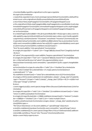 c.Event(a);if(a&&a.type){this.originalEvent=a;this.type=a.type}else
this.type=a;this.timeStamp=
c.now();this[c.expando]=true};c.Event.prototype={preventDefault:function(){this.isDefaultPrev
ented=ca;var a=this.originalEvent;if(a)if(a.preventDefault)a.preventDefault();else
a.returnValue=false},stopPropagation:function(){this.isPropagationStopped=ca;var
a=this.originalEvent;if(a){a.stopPropagation&&a.stopPropagation();a.cancelBubble=true}},stop
ImmediatePropagation:function(){this.isImmediatePropagationStopped=ca;this.stopPropagati
on()},isDefaultPrevented:U,isPropagationStopped:U,isImmediatePropagationStopped:U};
var va=function(a){var
b=a.relatedTarget;try{for(;b&&b!==this;)b=b.parentNode;if(b!==this){a.type=a.data;c.event.ha
ndle.apply(this,arguments)}}catch(d){}},wa=function(a){a.type=a.data;c.event.handle.apply(thi
s,arguments)};c.each({mouseenter:"mouseover",mouseleave:"mouseout"},function(a,b){c.eve
nt.special[a]={setup:function(d){c.event.add(this,b,d&&d.selector?wa:va,a)},teardown:functio
n(d){c.event.remove(this,b,d&&d.selector?wa:va)}}});if(!c.support.submitBubbles)c.event.speci
al.submit={setup:function(){if(this.nodeName.toLowerCase()!==
"form"){c.event.add(this,"click.specialSubmit",function(a){var
b=a.target,d=b.type;if((d==="submit"||d==="image")&&c(b).closest("form").length){a.liveFired
=B;return
la("submit",this,arguments)}});c.event.add(this,"keypress.specialSubmit",function(a){var
b=a.target,d=b.type;if((d==="text"||d==="password")&&c(b).closest("form").length&&a.keyCo
de===13){a.liveFired=B;return la("submit",this,arguments)}})}else return
false},teardown:function(){c.event.remove(this,".specialSubmit")}};if(!c.support.changeBubble
s){var V,
xa=function(a){var b=a.type,d=a.value;if(b==="radio"||b==="checkbox")d=a.checked;else
if(b==="select-multiple")d=a.selectedIndex>-1?c.map(a.options,function(e){return
e.selected}).join("-"):"";else
if(a.nodeName.toLowerCase()==="select")d=a.selectedIndex;return d},Z=function(a,b){var
d=a.target,e,f;if(!(!ia.test(d.nodeName)||d.readOnly)){e=c.data(d,"_change_data");f=xa(d);if(a
.type!=="focusout"||d.type!=="radio")c.data(d,"_change_data",f);if(!(e===B||f===e))if(e!=null
||f){a.type="change";a.liveFired=
B;return
c.event.trigger(a,b,d)}}};c.event.special.change={filters:{focusout:Z,beforedeactivate:Z,click:fun
ction(a){var
b=a.target,d=b.type;if(d==="radio"||d==="checkbox"||b.nodeName.toLowerCase()==="select
")return Z.call(this,a)},keydown:function(a){var
b=a.target,d=b.type;if(a.keyCode===13&&b.nodeName.toLowerCase()!=="textarea"||a.keyCo
de===32&&(d==="checkbox"||d==="radio")||d==="select-multiple")return
Z.call(this,a)},beforeactivate:function(a){a=a.target;c.data(a,"_change_data",xa(a))}},setup:fun
ction(){if(this.type===
"file")return false;for(var a in V)c.event.add(this,a+".specialChange",V[a]);return
ia.test(this.nodeName)},teardown:function(){c.event.remove(this,".specialChange");return
ia.test(this.nodeName)}};V=c.event.special.change.filters;V.focus=V.beforeactivate}t.addEvent
Listener&&c.each({focus:"focusin",blur:"focusout"},function(a,b){function
d(e){e=c.event.fix(e);e.type=b;return
 