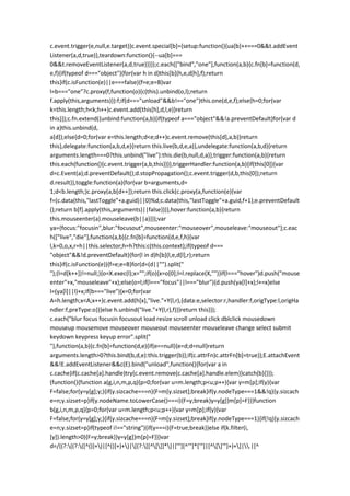 c.event.trigger(e,null,e.target)}c.event.special[b]={setup:function(){ua[b]++===0&&t.addEvent
Listener(a,d,true)},teardown:function(){--ua[b]===
0&&t.removeEventListener(a,d,true)}}});c.each(["bind","one"],function(a,b){c.fn[b]=function(d,
e,f){if(typeof d==="object"){for(var h in d)this[b](h,e,d[h],f);return
this}if(c.isFunction(e)||e===false){f=e;e=B}var
l=b==="one"?c.proxy(f,function(o){c(this).unbind(o,l);return
f.apply(this,arguments)}):f;if(d==="unload"&&b!=="one")this.one(d,e,f);else{h=0;for(var
k=this.length;h<k;h++)c.event.add(this[h],d,l,e)}return
this}});c.fn.extend({unbind:function(a,b){if(typeof a==="object"&&!a.preventDefault)for(var d
in a)this.unbind(d,
a[d]);else{d=0;for(var e=this.length;d<e;d++)c.event.remove(this[d],a,b)}return
this},delegate:function(a,b,d,e){return this.live(b,d,e,a)},undelegate:function(a,b,d){return
arguments.length===0?this.unbind("live"):this.die(b,null,d,a)},trigger:function(a,b){return
this.each(function(){c.event.trigger(a,b,this)})},triggerHandler:function(a,b){if(this[0]){var
d=c.Event(a);d.preventDefault();d.stopPropagation();c.event.trigger(d,b,this[0]);return
d.result}},toggle:function(a){for(var b=arguments,d=
1;d<b.length;)c.proxy(a,b[d++]);return this.click(c.proxy(a,function(e){var
f=(c.data(this,"lastToggle"+a.guid)||0)%d;c.data(this,"lastToggle"+a.guid,f+1);e.preventDefault
();return b[f].apply(this,arguments)||false}))},hover:function(a,b){return
this.mouseenter(a).mouseleave(b||a)}});var
ya={focus:"focusin",blur:"focusout",mouseenter:"mouseover",mouseleave:"mouseout"};c.eac
h(["live","die"],function(a,b){c.fn[b]=function(d,e,f,h){var
l,k=0,o,x,r=h||this.selector;h=h?this:c(this.context);if(typeof d===
"object"&&!d.preventDefault){for(l in d)h[b](l,e,d[l],r);return
this}if(c.isFunction(e)){f=e;e=B}for(d=(d||"").split("
");(l=d[k++])!=null;){o=X.exec(l);x="";if(o){x=o[0];l=l.replace(X,"")}if(l==="hover")d.push("mouse
enter"+x,"mouseleave"+x);else{o=l;if(l==="focus"||l==="blur"){d.push(ya[l]+x);l+=x}else
l=(ya[l]||l)+x;if(b==="live"){x=0;for(var
A=h.length;x<A;x++)c.event.add(h[x],"live."+Y(l,r),{data:e,selector:r,handler:f,origType:l,origHa
ndler:f,preType:o})}else h.unbind("live."+Y(l,r),f)}}return this}});
c.each("blur focus focusin focusout load resize scroll unload click dblclick mousedown
mouseup mousemove mouseover mouseout mouseenter mouseleave change select submit
keydown keypress keyup error".split("
"),function(a,b){c.fn[b]=function(d,e){if(e==null){e=d;d=null}return
arguments.length>0?this.bind(b,d,e):this.trigger(b)};if(c.attrFn)c.attrFn[b]=true});E.attachEvent
&&!E.addEventListener&&c(E).bind("unload",function(){for(var a in
c.cache)if(c.cache[a].handle)try{c.event.remove(c.cache[a].handle.elem)}catch(b){}});
(function(){function a(g,i,n,m,p,q){p=0;for(var u=m.length;p<u;p++){var y=m[p];if(y){var
F=false;for(y=y[g];y;){if(y.sizcache===n){F=m[y.sizset];break}if(y.nodeType===1&&!q){y.sizcach
e=n;y.sizset=p}if(y.nodeName.toLowerCase()===i){F=y;break}y=y[g]}m[p]=F}}}function
b(g,i,n,m,p,q){p=0;for(var u=m.length;p<u;p++){var y=m[p];if(y){var
F=false;for(y=y[g];y;){if(y.sizcache===n){F=m[y.sizset];break}if(y.nodeType===1){if(!q){y.sizcach
e=n;y.sizset=p}if(typeof i!=="string"){if(y===i){F=true;break}}else if(k.filter(i,
[y]).length>0){F=y;break}}y=y[g]}m[p]=F}}}var
d=/((?:((?:([^()]+)|[^()]+)+)|[(?:[[^[]]*]|['"][^'"]*['"]|[^[]'"]+)+]|.|[^
 