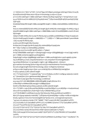>+~,([]+)+|[>+~])(s*,s*)?((?:.|r|n)*)/g,e=0,f=Object.prototype.toString,h=false,l=true;[0,
0].sort(function(){l=false;return 0});var k=function(g,i,n,m){n=n||[];var
p=i=i||t;if(i.nodeType!==1&&i.nodeType!==9)return[];if(!g||typeof g!=="string")return n;var
q,u,y,F,M,N=true,O=k.isXML(i),D=[],R=g;do{d.exec("");if(q=d.exec(R)){R=q[3];D.push(q[1]);if(q[
2]){F=q[3];
break}}}while(q);if(D.length>1&&x.exec(g))if(D.length===2&&o.relative[D[0]])u=L(D[0]+D[1],i);
else
for(u=o.relative[D[0]]?[i]:k(D.shift(),i);D.length;){g=D.shift();if(o.relative[g])g+=D.shift();u=L(g,u)
}else{if(!m&&D.length>1&&i.nodeType===9&&!O&&o.match.ID.test(D[0])&&!o.match.ID.test(
D[D.length-
1])){q=k.find(D.shift(),i,O);i=q.expr?k.filter(q.expr,q.set)[0]:q.set[0]}if(i){q=m?{expr:D.pop(),set:
C(m)}:k.find(D.pop(),D.length===1&&(D[0]==="~"||D[0]==="+")&&i.parentNode?i.parentNode
:i,O);u=q.expr?k.filter(q.expr,
q.set):q.set;if(D.length>0)y=C(u);else
N=false;for(;D.length;){q=M=D.pop();if(o.relative[M])q=D.pop();else
M="";if(q==null)q=i;o.relative[M](y,q,O)}}else
y=[]}y||(y=u);y||k.error(M||g);if(f.call(y)==="[object
Array]")if(N)if(i&&i.nodeType===1)for(g=0;y[g]!=null;g++){if(y[g]&&(y[g]===true||y[g].nodeTy
pe===1&&k.contains(i,y[g])))n.push(u[g])}else
for(g=0;y[g]!=null;g++)y[g]&&y[g].nodeType===1&&n.push(u[g]);else n.push.apply(n,y);else
C(y,n);if(F){k(F,p,n,m);k.uniqueSort(n)}return n};k.uniqueSort=function(g){if(w){h=
l;g.sort(w);if(h)for(var i=1;i<g.length;i++)g[i]===g[i-1]&&g.splice(i--,1)}return
g};k.matches=function(g,i){return k(g,null,null,i)};k.matchesSelector=function(g,i){return
k(i,null,null,[g]).length>0};k.find=function(g,i,n){var m;if(!g)return[];for(var
p=0,q=o.order.length;p<q;p++){var u,y=o.order[p];if(u=o.leftMatch[y].exec(g)){var
F=u[1];u.splice(1,1);if(F.substr(F.length-
1)!==""){u[1]=(u[1]||"").replace(//g,"");m=o.find[y](u,i,n);if(m!=null){g=g.replace(o.match[
y],"");break}}}}m||(m=i.getElementsByTagName("*"));
return{set:m,expr:g}};k.filter=function(g,i,n,m){for(var
p,q,u=g,y=[],F=i,M=i&&i[0]&&k.isXML(i[0]);g&&i.length;){for(var N in
o.filter)if((p=o.leftMatch[N].exec(g))!=null&&p[2]){var
O,D,R=o.filter[N];D=p[1];q=false;p.splice(1,1);if(D.substr(D.length-
1)!==""){if(F===y)y=[];if(o.preFilter[N])if(p=o.preFilter[N](p,F,n,y,m,M)){if(p===true)continue}
else q=O=true;if(p)for(var j=0;(D=F[j])!=null;j++)if(D){O=R(D,p,j,F);var
s=m^!!O;if(n&&O!=null)if(s)q=true;else F[j]=false;else if(s){y.push(D);q=true}}if(O!==
B){n||(F=y);g=g.replace(o.match[N],"");if(!q)return[];break}}}if(g===u)if(q==null)k.error(g);else
break;u=g}return F};k.error=function(g){throw"Syntax error, unrecognized expression:
"+g;};var o=k.selectors={order:["ID","NAME","TAG"],match:{ID:/#((?:[wu00c0-uFFFF-
]|.)+)/,CLASS:/.((?:[wu00c0-uFFFF-]|.)+)/,NAME:/[name=['"]*((?:[wu00c0-uFFFF-
]|.)+)['"]*]/,ATTR:/[s*((?:[wu00c0-uFFFF-
]|.)+)s*(?:(S?=)s*(['"]*)(.*?)3|)s*]/,TAG:/^((?:[wu00c0-uFFFF*-
]|.)+)/,CHILD:/:(only|nth|last|first)-child(?:((even|odd|[dn+-]*)))?/,
POS:/:(nth|eq|gt|lt|first|last|even|odd)(?:((d*)))?(?=[^-]|$)/,PSEUDO:/:((?:[wu00c0-
uFFFF-
]|.)+)(?:((['"]?)((?:([^)]+)|[^()]*)+)2))?/},leftMatch:{},attrMap:{"class":"className","fo
 