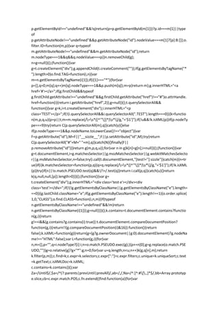 p.getElementById!=="undefined"&&!q)return(p=p.getElementById(m[1]))?p.id===m[1]||type
of
p.getAttributeNode!=="undefined"&&p.getAttributeNode("id").nodeValue===m[1]?[p]:B:[]};o.
filter.ID=function(m,p){var q=typeof
m.getAttributeNode!=="undefined"&&m.getAttributeNode("id");return
m.nodeType===1&&q&&q.nodeValue===p}}n.removeChild(g);
n=g=null})();(function(){var
g=t.createElement("div");g.appendChild(t.createComment(""));if(g.getElementsByTagName("*
").length>0)o.find.TAG=function(i,n){var
m=n.getElementsByTagName(i[1]);if(i[1]==="*"){for(var
p=[],q=0;m[q];q++)m[q].nodeType===1&&p.push(m[q]);m=p}return m};g.innerHTML="<a
href='#'></a>";if(g.firstChild&&typeof
g.firstChild.getAttribute!=="undefined"&&g.firstChild.getAttribute("href")!=="#")o.attrHandle.
href=function(i){return i.getAttribute("href",2)};g=null})();t.querySelectorAll&&
function(){var g=k,i=t.createElement("div");i.innerHTML="<p
class='TEST'></p>";if(!(i.querySelectorAll&&i.querySelectorAll(".TEST").length===0)){k=functio
n(m,p,q,u){p=p||t;m=m.replace(/=s*([^'"]]*)s*]/g,"='$1']");if(!u&&!k.isXML(p))if(p.nodeTy
pe===9)try{return C(p.querySelectorAll(m),q)}catch(y){}else
if(p.nodeType===1&&p.nodeName.toLowerCase()!=="object"){var
F=p.getAttribute("id"),M=F||"__sizzle__";F||p.setAttribute("id",M);try{return
C(p.querySelectorAll("#"+M+" "+m),q)}catch(N){}finally{F||
p.removeAttribute("id")}}return g(m,p,q,u)};for(var n in g)k[n]=g[n];i=null}}();(function(){var
g=t.documentElement,i=g.matchesSelector||g.mozMatchesSelector||g.webkitMatchesSelecto
r||g.msMatchesSelector,n=false;try{i.call(t.documentElement,"[test!='']:sizzle")}catch(m){n=tr
ue}if(i)k.matchesSelector=function(p,q){q=q.replace(/=s*([^'"]]*)s*]/g,"='$1']");if(!k.isXML
(p))try{if(n||!o.match.PSEUDO.test(q)&&!/!=/.test(q))return i.call(p,q)}catch(u){}return
k(q,null,null,[p]).length>0}})();(function(){var g=
t.createElement("div");g.innerHTML="<div class='test e'></div><div
class='test'></div>";if(!(!g.getElementsByClassName||g.getElementsByClassName("e").length=
==0)){g.lastChild.className="e";if(g.getElementsByClassName("e").length!==1){o.order.splice(
1,0,"CLASS");o.find.CLASS=function(i,n,m){if(typeof
n.getElementsByClassName!=="undefined"&&!m)return
n.getElementsByClassName(i[1])};g=null}}})();k.contains=t.documentElement.contains?functio
n(g,i){return
g!==i&&(g.contains?g.contains(i):true)}:t.documentElement.compareDocumentPosition?
function(g,i){return!!(g.compareDocumentPosition(i)&16)}:function(){return
false};k.isXML=function(g){return(g=(g?g.ownerDocument||g:0).documentElement)?g.nodeNa
me!=="HTML":false};var L=function(g,i){for(var
n,m=[],p="",q=i.nodeType?[i]:i;n=o.match.PSEUDO.exec(g);){p+=n[0];g=g.replace(o.match.PSE
UDO,"")}g=o.relative[g]?g+"*":g;n=0;for(var u=q.length;n<u;n++)k(g,q[n],m);return
k.filter(p,m)};c.find=k;c.expr=k.selectors;c.expr[":"]=c.expr.filters;c.unique=k.uniqueSort;c.text
=k.getText;c.isXMLDoc=k.isXML;
c.contains=k.contains})();var
Za=/Until$/,$a=/^(?:parents|prevUntil|prevAll)/,ab=/,/,Na=/^.[^:#[.,]*$/,bb=Array.prototyp
e.slice,cb=c.expr.match.POS;c.fn.extend({find:function(a){for(var
 