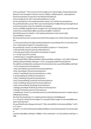 b=this.pushStack("","find",a),d=0,e=0,f=this.length;e<f;e++){d=b.length;c.find(a,this[e],b);if(e>
0)for(var h=d;h<b.length;h++)for(var l=0;l<d;l++)if(b[l]===b[h]){b.splice(h--,1);break}}return
b},has:function(a){var b=c(a);return this.filter(function(){for(var
d=0,e=b.length;d<e;d++)if(c.contains(this,b[d]))return true})},
not:function(a){return this.pushStack(ma(this,a,false),"not",a)},filter:function(a){return
this.pushStack(ma(this,a,true),"filter",a)},is:function(a){return!!a&&c.filter(a,this).length>0},clo
sest:function(a,b){var d=[],e,f,h=this[0];if(c.isArray(a)){var
l,k={},o=1;if(h&&a.length){e=0;for(f=a.length;e<f;e++){l=a[e];k[l]||(k[l]=c.expr.match.POS.test(l
)?c(l,b||this.context):l)}for(;h&&h.ownerDocument&&h!==b;){for(l in
k){e=k[l];if(e.jquery?e.index(h)>-1:c(h).is(e))d.push({selector:l,elem:h,level:o})}h=
h.parentNode;o++}}return
d}l=cb.test(a)?c(a,b||this.context):null;e=0;for(f=this.length;e<f;e++)for(h=this[e];h;)if(l?l.index
(h)>-
1:c.find.matchesSelector(h,a)){d.push(h);break}else{h=h.parentNode;if(!h||!h.ownerDocumen
t||h===b)break}d=d.length>1?c.unique(d):d;return
this.pushStack(d,"closest",a)},index:function(a){if(!a||typeof a==="string")return
c.inArray(this[0],a?c(a):this.parent().children());return
c.inArray(a.jquery?a[0]:a,this)},add:function(a,b){var d=typeof
a==="string"?c(a,b||this.context):
c.makeArray(a),e=c.merge(this.get(),d);return
this.pushStack(!d[0]||!d[0].parentNode||d[0].parentNode.nodeType===11||!e[0]||!e[0].pare
ntNode||e[0].parentNode.nodeType===11?e:c.unique(e))},andSelf:function(){return
this.add(this.prevObject)}});c.each({parent:function(a){return(a=a.parentNode)&&a.nodeType!
==11?a:null},parents:function(a){return
c.dir(a,"parentNode")},parentsUntil:function(a,b,d){return
c.dir(a,"parentNode",d)},next:function(a){return
c.nth(a,2,"nextSibling")},prev:function(a){return c.nth(a,
2,"previousSibling")},nextAll:function(a){return
c.dir(a,"nextSibling")},prevAll:function(a){return
c.dir(a,"previousSibling")},nextUntil:function(a,b,d){return
c.dir(a,"nextSibling",d)},prevUntil:function(a,b,d){return
c.dir(a,"previousSibling",d)},siblings:function(a){return
c.sibling(a.parentNode.firstChild,a)},children:function(a){return
c.sibling(a.firstChild)},contents:function(a){return
c.nodeName(a,"iframe")?a.contentDocument||a.contentWindow.document:c.makeArray(a.ch
ildNodes)}},function(a,
b){c.fn[a]=function(d,e){var f=c.map(this,b,d);Za.test(a)||(e=d);if(e&&typeof
e==="string")f=c.filter(e,f);f=this.length>1?c.unique(f):f;if((this.length>1||ab.test(e))&&$a.test
(a))f=f.reverse();return
this.pushStack(f,a,bb.call(arguments).join(","))}});c.extend({filter:function(a,b,d){if(d)a=":not("+
a+")";return
b.length===1?c.find.matchesSelector(b[0],a)?[b[0]]:[]:c.find.matches(a,b)},dir:function(a,b,d){v
ar
e=[];for(a=a[b];a&&a.nodeType!==9&&(d===B||a.nodeType!==1||!c(a).is(d));){a.nodeType===
1&&
 